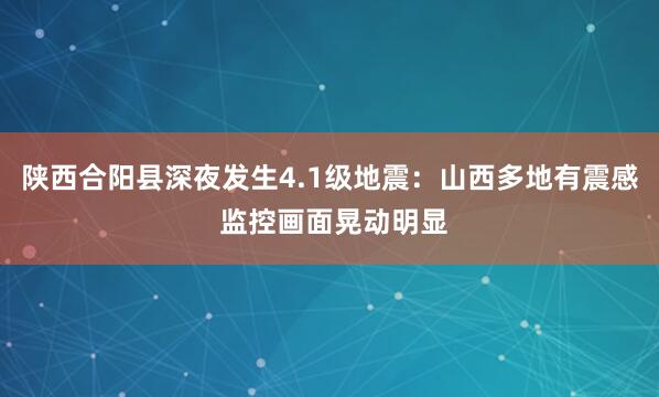 陕西合阳县深夜发生4.1级地震：山西多地有震感 监控画面晃动明显