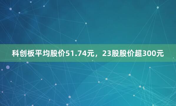 科创板平均股价51.74元，23股股价超300元