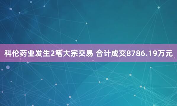 科伦药业发生2笔大宗交易 合计成交8786.19万元