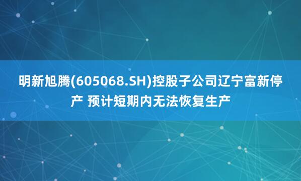 明新旭腾(605068.SH)控股子公司辽宁富新停产 预计短期内无法恢复生产