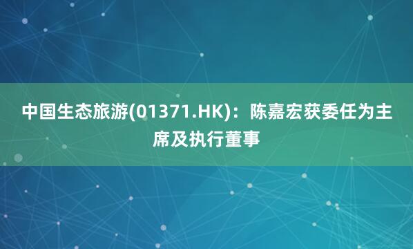 中国生态旅游(01371.HK)：陈嘉宏获委任为主席及执行董事