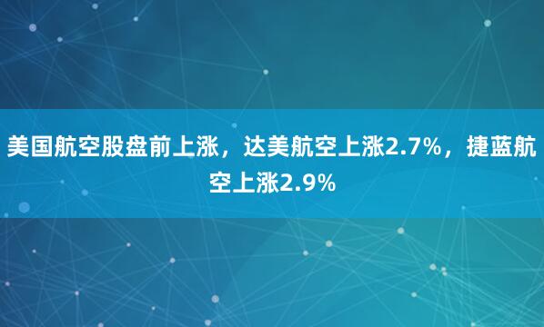 美国航空股盘前上涨，达美航空上涨2.7%，捷蓝航空上涨2.9%