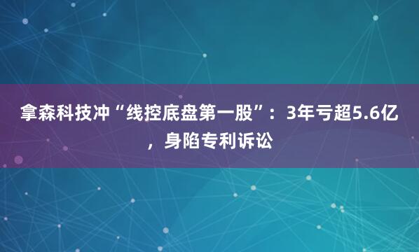 拿森科技冲“线控底盘第一股”:3年亏超5.6亿,身陷专利诉讼