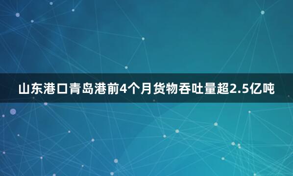山东港口青岛港前4个月货物吞吐量超2.5亿吨