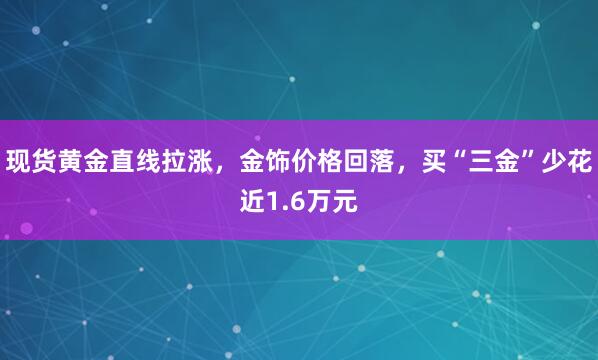 现货黄金直线拉涨，金饰价格回落，买“三金”少花近1.6万元