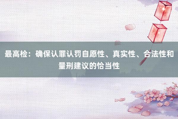 最高检：确保认罪认罚自愿性、真实性、合法性和量刑建议的恰当性