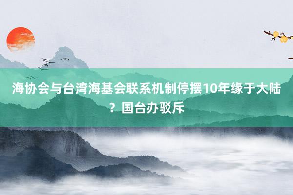 海协会与台湾海基会联系机制停摆10年缘于大陆？国台办驳斥
