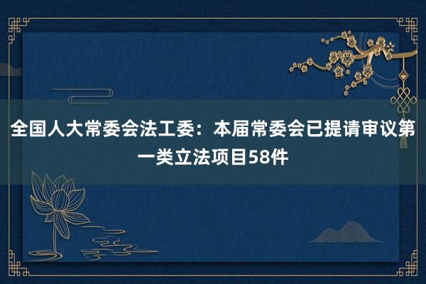 全国人大常委会法工委：本届常委会已提请审议第一类立法项目58件
