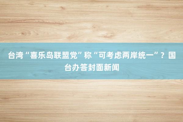 台湾“喜乐岛联盟党”称“可考虑两岸统一”？国台办答封面新闻
