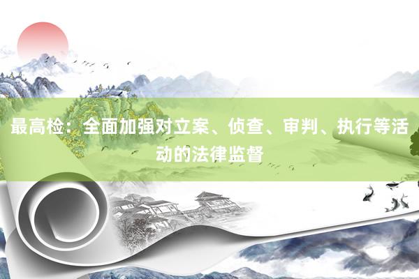 最高检：全面加强对立案、侦查、审判、执行等活动的法律监督