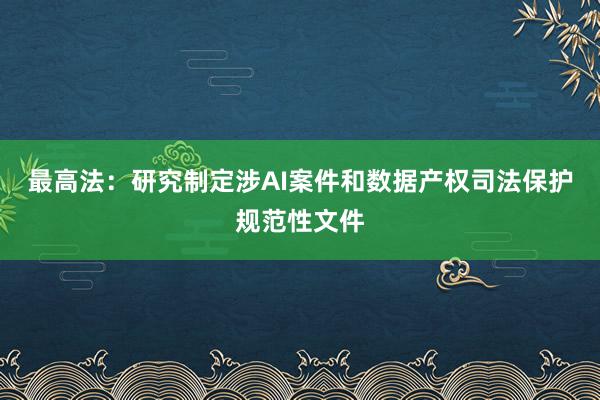 最高法：研究制定涉AI案件和数据产权司法保护规范性文件