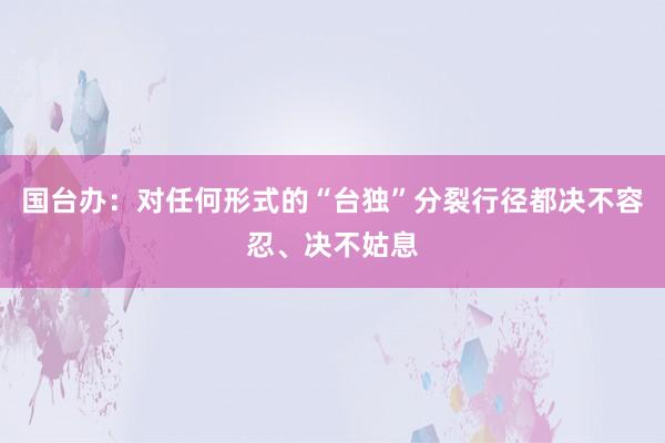 国台办：对任何形式的“台独”分裂行径都决不容忍、决不姑息