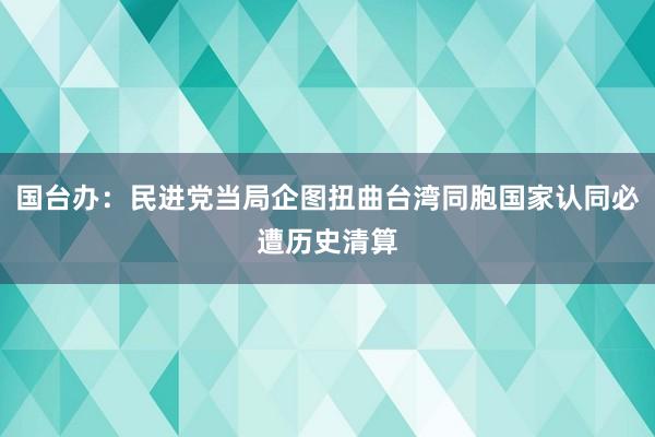 国台办：民进党当局企图扭曲台湾同胞国家认同必遭历史清算