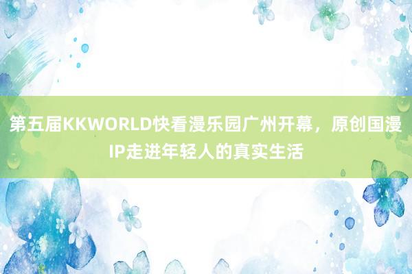 第五届KKWORLD快看漫乐园广州开幕，原创国漫IP走进年轻人的真实生活