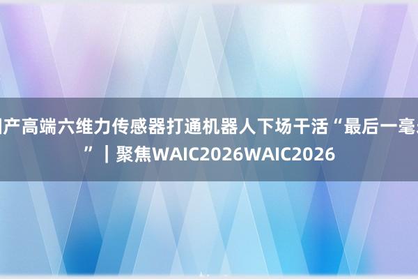 国产高端六维力传感器打通机器人下场干活“最后一毫米”｜聚焦WAIC2026WAIC2026