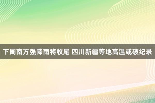 下周南方强降雨将收尾 四川新疆等地高温或破纪录