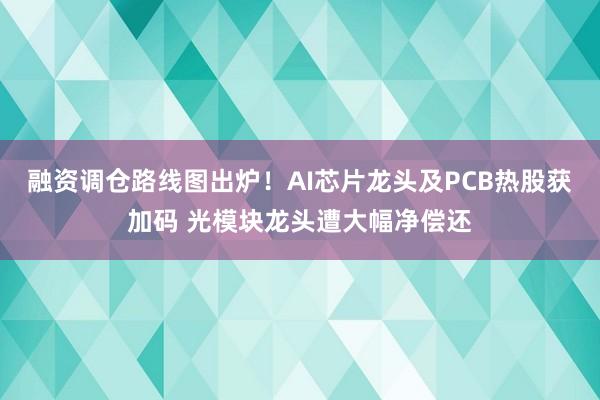 融资调仓路线图出炉！AI芯片龙头及PCB热股获加码 光模块龙头遭大幅净偿还
