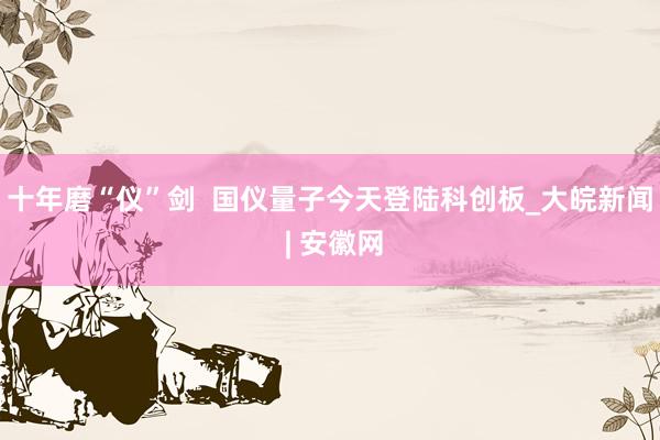 十年磨“仪”剑  国仪量子今天登陆科创板_大皖新闻 | 安徽网