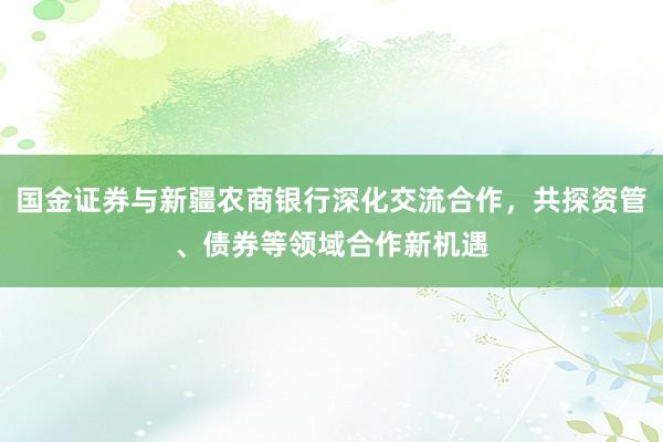 国金证券与新疆农商银行深化交流合作，共探资管、债券等领域合作新机遇