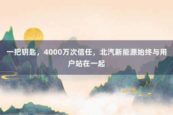 一把钥匙，4000万次信任，北汽新能源始终与用户站在一起