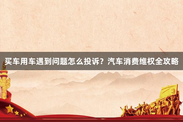买车用车遇到问题怎么投诉？汽车消费维权全攻略