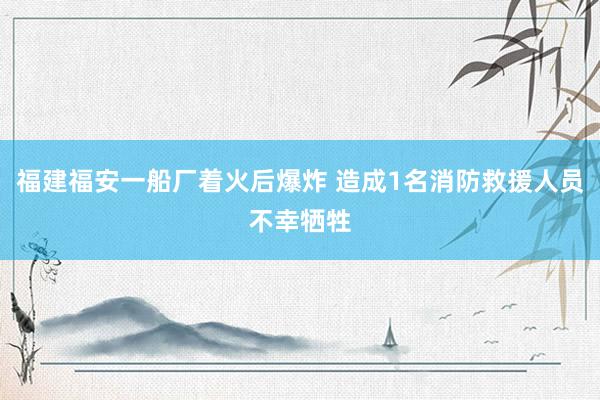 福建福安一船厂着火后爆炸 造成1名消防救援人员不幸牺牲