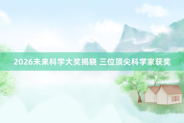 2026未来科学大奖揭晓 三位顶尖科学家获奖