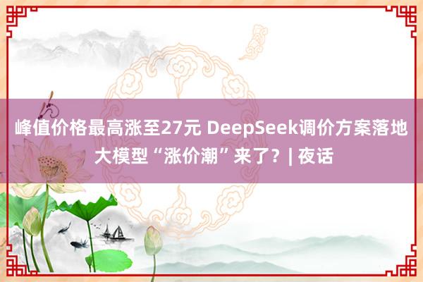 峰值价格最高涨至27元 DeepSeek调价方案落地 大模型“涨价潮”来了？| 夜话