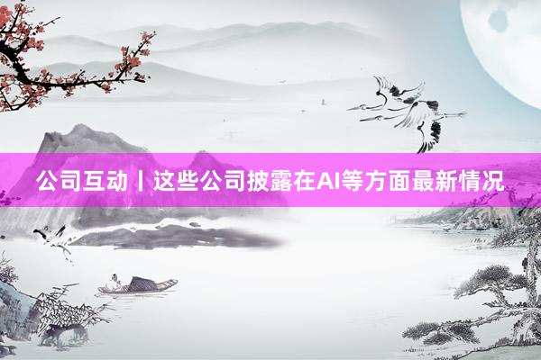 公司互动丨这些公司披露在AI等方面最新情况