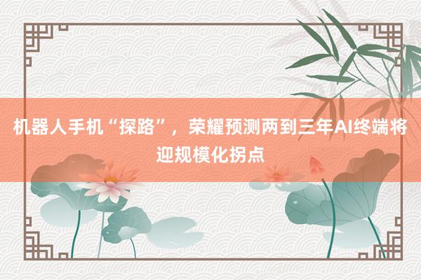 机器人手机“探路”，荣耀预测两到三年AI终端将迎规模化拐点