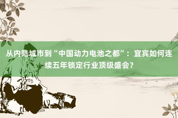 从内陆城市到“中国动力电池之都”：宜宾如何连续五年锁定行业顶级盛会？