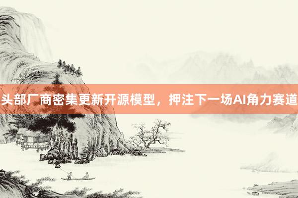 头部厂商密集更新开源模型，押注下一场AI角力赛道