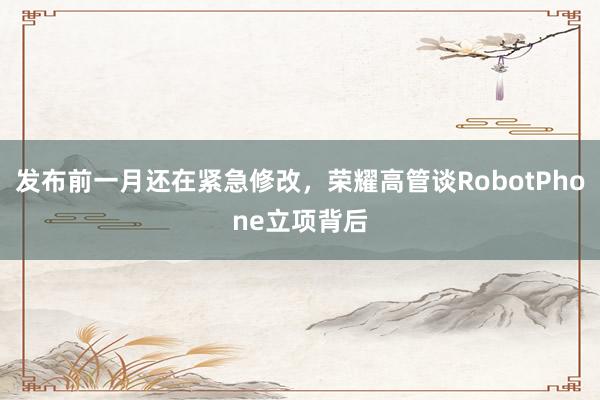 发布前一月还在紧急修改，荣耀高管谈RobotPhone立项背后