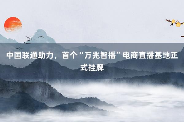 中国联通助力，首个“万兆智播”电商直播基地正式挂牌