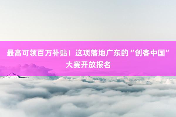 最高可领百万补贴！这项落地广东的“创客中国”大赛开放报名