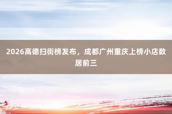 2026高德扫街榜发布，成都广州重庆上榜小店数居前三