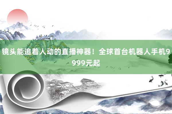 镜头能追着人动的直播神器！全球首台机器人手机9999元起