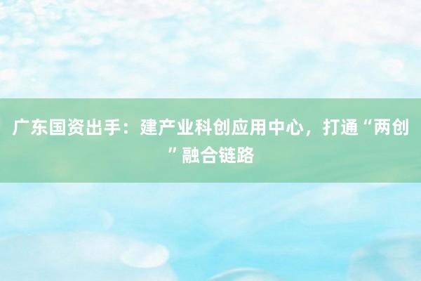广东国资出手：建产业科创应用中心，打通“两创”融合链路