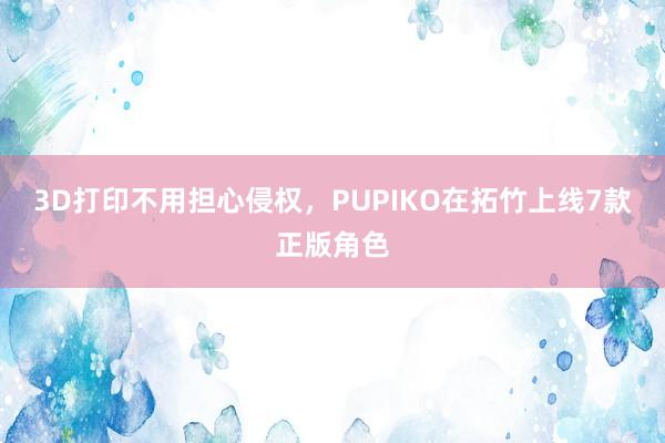 3D打印不用担心侵权，PUPIKO在拓竹上线7款正版角色