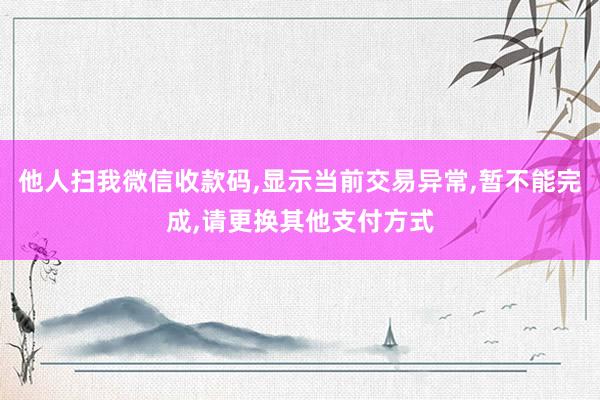 他人扫我微信收款码,显示当前交易异常,暂不能完成,请更换其他支付方式