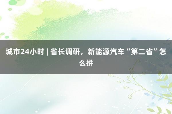 城市24小时 | 省长调研，新能源汽车“第二省”怎么拼