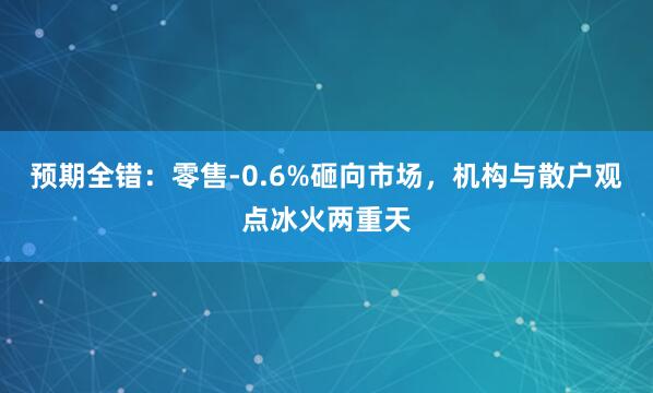 预期全错：零售-0.6%砸向市场，机构与散户观点冰火两重天