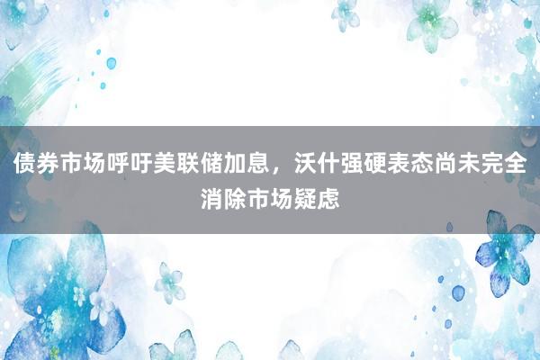 债券市场呼吁美联储加息，沃什强硬表态尚未完全消除市场疑虑
