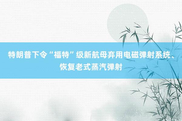 特朗普下令“福特”级新航母弃用电磁弹射系统、恢复老式蒸汽弹射