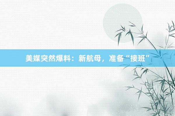 美媒突然爆料：新航母，准备“接班”