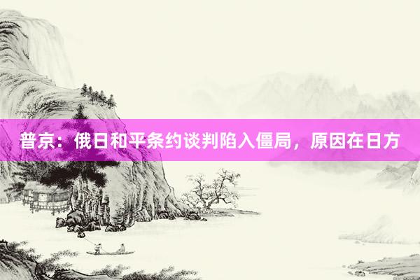 普京：俄日和平条约谈判陷入僵局，原因在日方