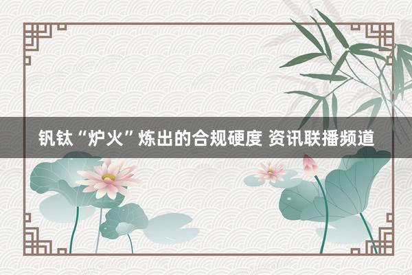 钒钛“炉火”炼出的合规硬度 资讯联播频道