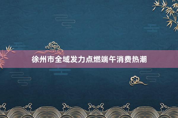 徐州市全域发力点燃端午消费热潮