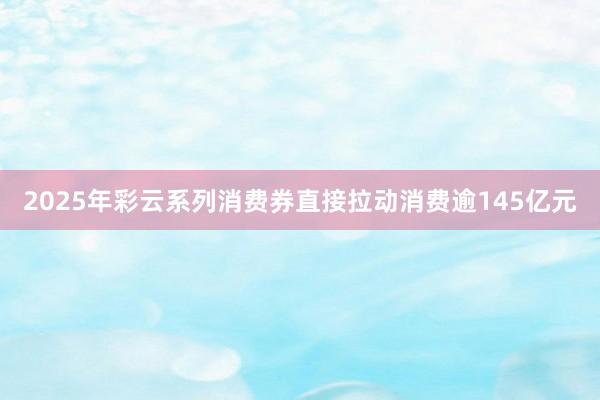 2025年彩云系列消费券直接拉动消费逾145亿元