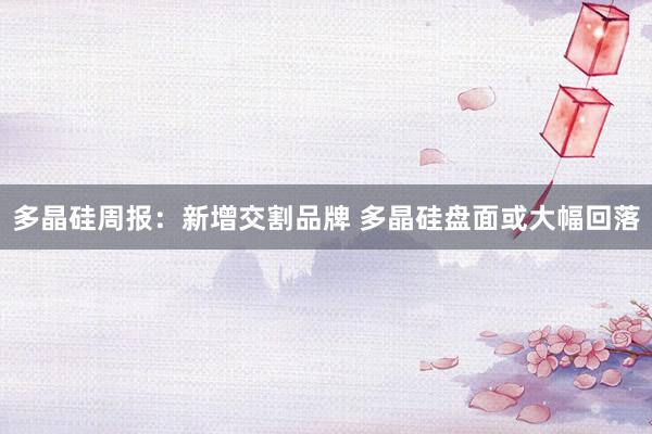 多晶硅周报：新增交割品牌 多晶硅盘面或大幅回落